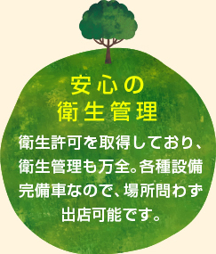 安心の衛生管理 衛生許可を取得しており、衛生管理も万全。各種設備完備車なので、場所問わず出店可能です。